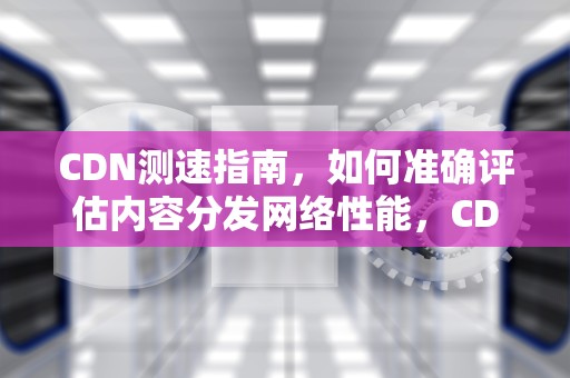 CDN测速指南，如何准确评估内容分发网络性能，CDN测速工具