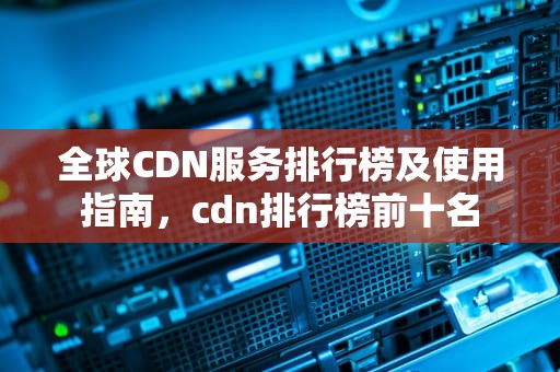 全球CDN服务排行榜及使用指南，cdn排行榜前十名