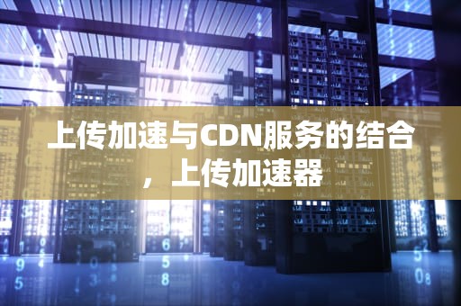 上传加速与CDN服务的结合，上传加速器