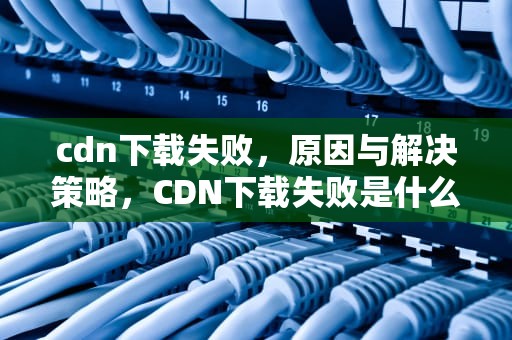 cdn下载失败，原因与解决策略，CDN下载失败是什么意思