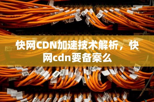 快网CDN加速技术解析，快网cdn要备案么