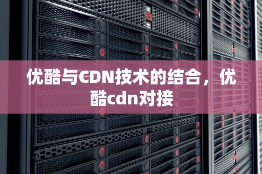 优酷与CDN技术的结合，优酷cdn对接
