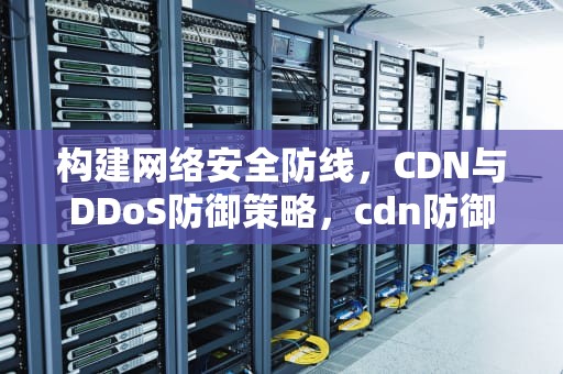 构建网络安全防线，CDN与DDoS防御策略，cdn防御ddos效果
