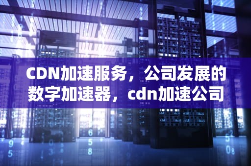 CDN加速服务，公司发展的数字加速器，cdn加速公司