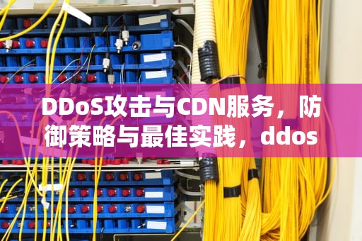 DDoS攻击与CDN服务，防御策略与最佳实践，ddos攻击cdn有用吗