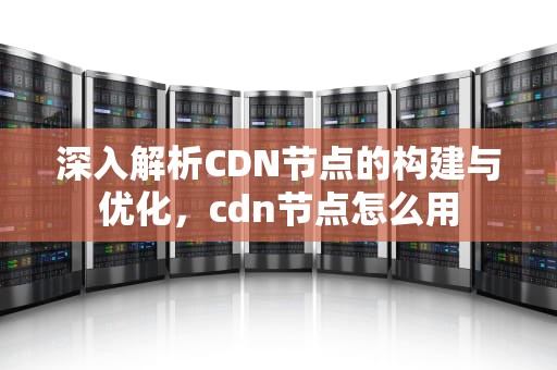 深入解析CDN节点的构建与优化，cdn节点怎么用