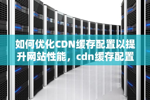 如何优化CDN缓存配置以提升网站性能，cdn缓存配置