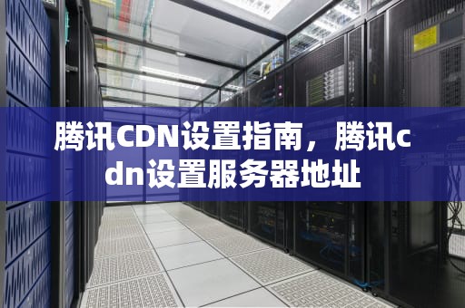 腾讯CDN设置指南，腾讯cdn设置服务器地址