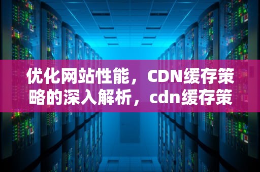 优化网站性能，CDN缓存策略的深入解析，cdn缓存策略