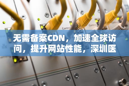 无需备案CDN，加速全球访问，提升网站性能，深圳医保临时异地就医无需备案