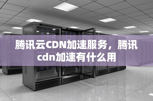 腾讯云CDN加速服务，腾讯cdn加速有什么用