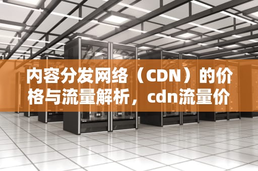 内容分发网络（CDN）的价格与流量解析，cdn流量价格标准