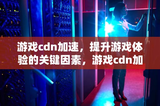 游戏cdn加速，提升游戏体验的关键因素，游戏cdn加速服务器