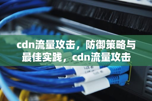 cdn流量攻击，防御策略与最佳实践，cdn流量攻击