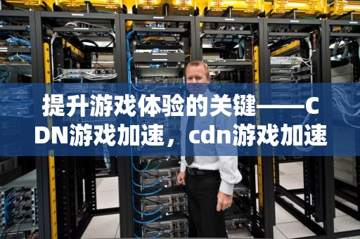 提升游戏体验的关键——CDN游戏加速，cdn游戏加速器