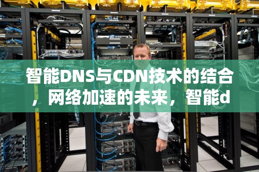 智能DNS与CDN技术的结合，网络加速的未来，智能dns 限制运营商