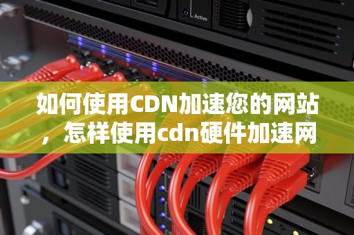 如何使用CDN加速您的网站，怎样使用cdn硬件加速网络