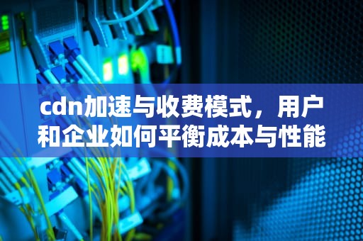 cdn加速与收费模式，用户和企业如何平衡成本与性能，cdn加速收费标准
