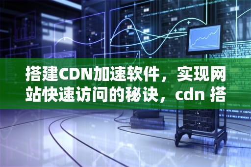 搭建CDN加速软件，实现网站快速访问的秘诀，cdn 搭建