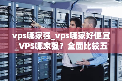 vps哪家强_vps哪家好便宜_VPS哪家强？全面比较五大主流VPS提供商