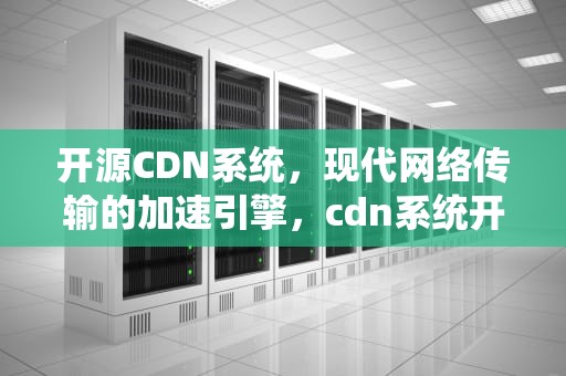 开源CDN系统，现代网络传输的加速引擎，cdn系统开源版