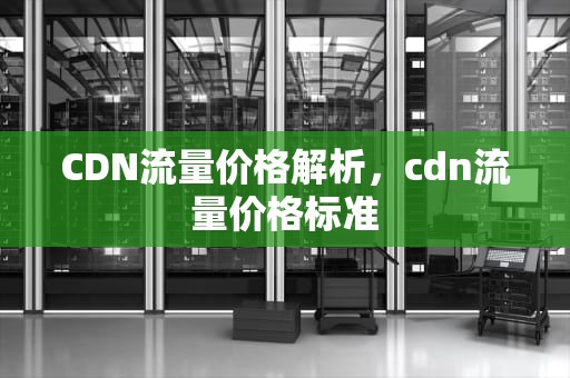 CDN流量价格解析，cdn流量价格标准