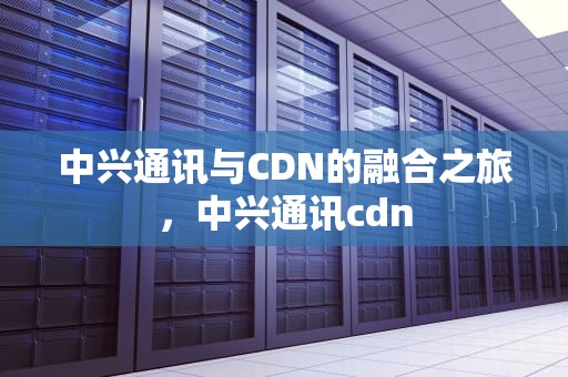 中兴通讯与CDN的融合之旅，中兴通讯cdn