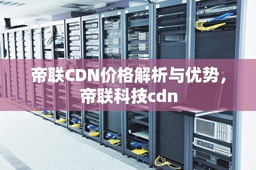 帝联CDN价格解析与优势，帝联科技cdn