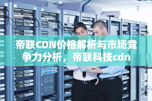 帝联CDN价格解析与市场竞争力分析，帝联科技cdn
