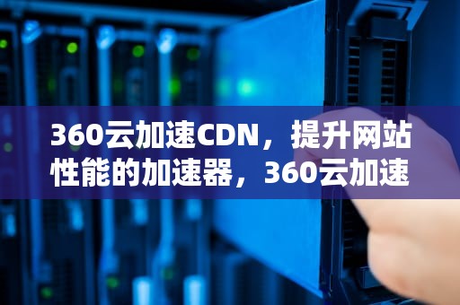 360云加速CDN，提升网站性能的加速器，360云加速