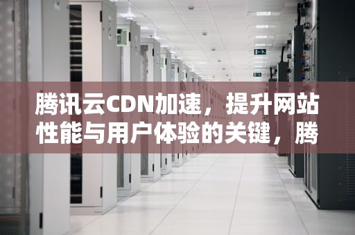 腾讯云CDN加速，提升网站性能与用户体验的关键，腾讯云cdn加速教程