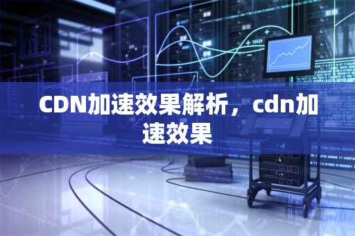 CDN加速效果解析，cdn加速效果