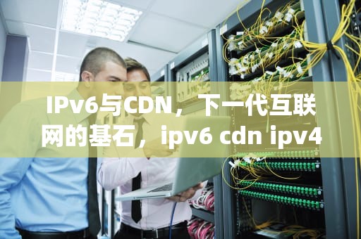 IPv6与CDN，下一代互联网的基石，ipv6 cdn ipv4