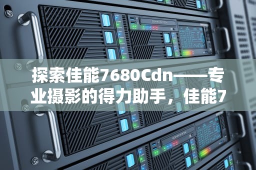 探索佳能7680Cdn——专业摄影的得力助手，佳能7660cdn打印机