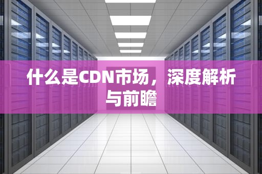 什么是CDN市场，深度解析与前瞻