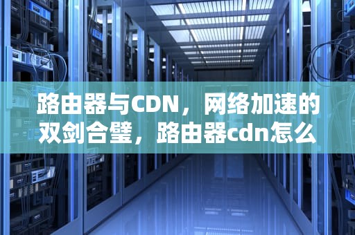 路由器与CDN，网络加速的双剑合璧，路由器cdn怎么赚钱