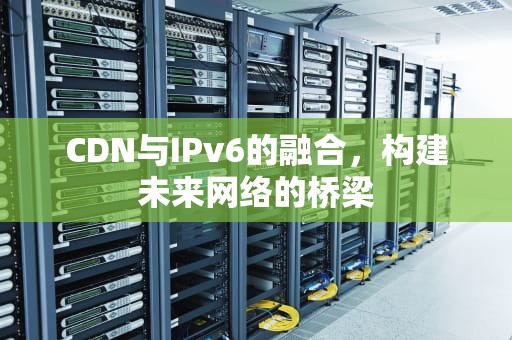 CDN与IPv6的融合，构建未来网络的桥梁