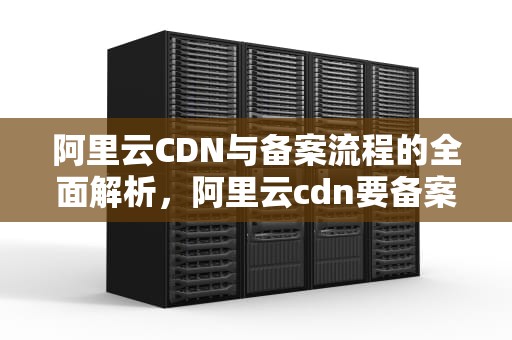 阿里云CDN与备案流程的全面解析，阿里云cdn要备案吗