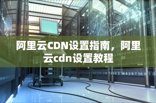 阿里云CDN设置指南，阿里云cdn设置教程