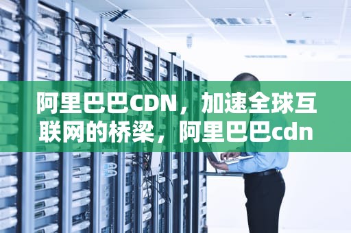 阿里巴巴CDN，加速全球互联网的桥梁，阿里巴巴cdn是什么意思