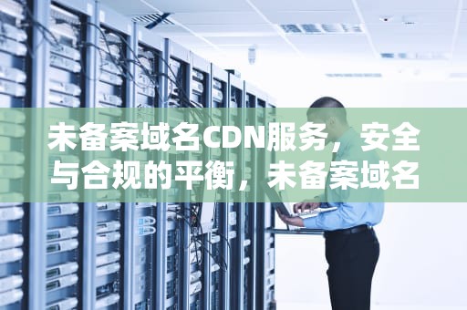 未备案域名CDN服务，安全与合规的平衡，未备案域名可以解析吗