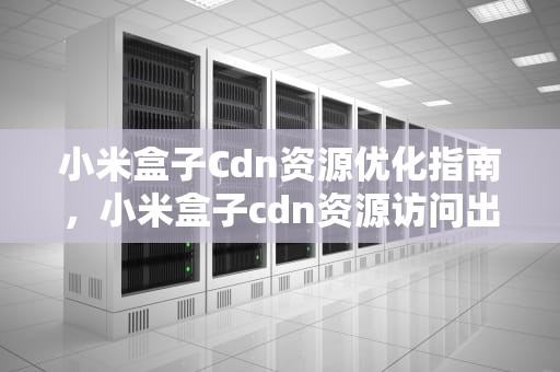 小米盒子Cdn资源优化指南，小米盒子cdn资源访问出现问题