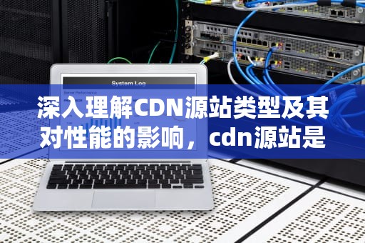 深入理解CDN源站类型及其对性能的影响，cdn源站是什么