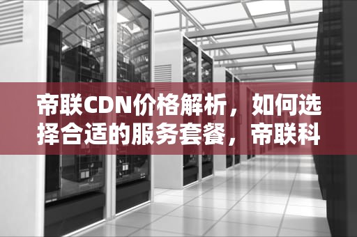 帝联CDN价格解析，如何选择合适的服务套餐，帝联科技cdn
