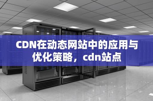 CDN在动态网站中的应用与优化策略，cdn站点