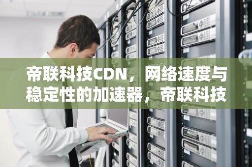 帝联科技CDN，网络速度与稳定性的加速器，帝联科技康凯的最新动向