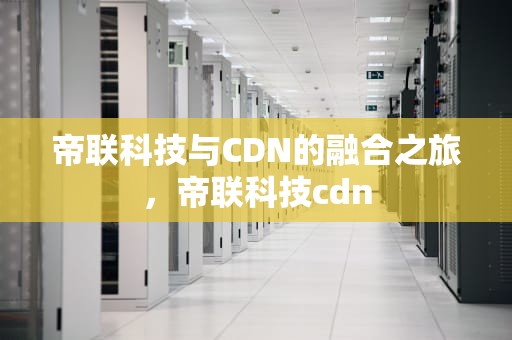 帝联科技与CDN的融合之旅，帝联科技cdn