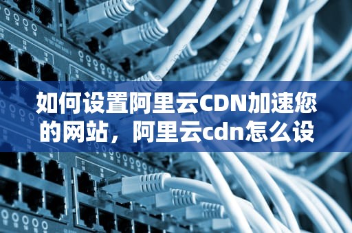 如何设置阿里云CDN加速您的网站，阿里云cdn怎么设置