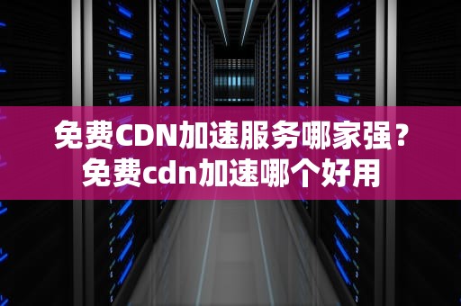 免费CDN加速服务哪家强？免费cdn加速哪个好用