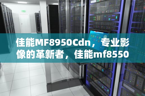 佳能MF8950Cdn，专业影像的革新者，佳能mf8550cdn打印机